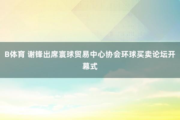 B体育 谢锋出席寰球贸易中心协会环球买卖论坛开幕式