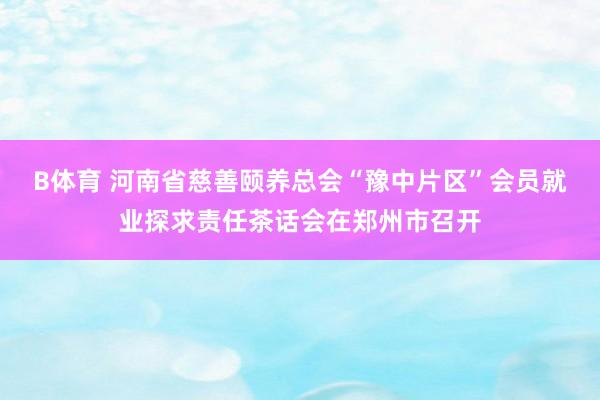 B体育 河南省慈善颐养总会“豫中片区”会员就业探求责任茶话会在郑州市召开