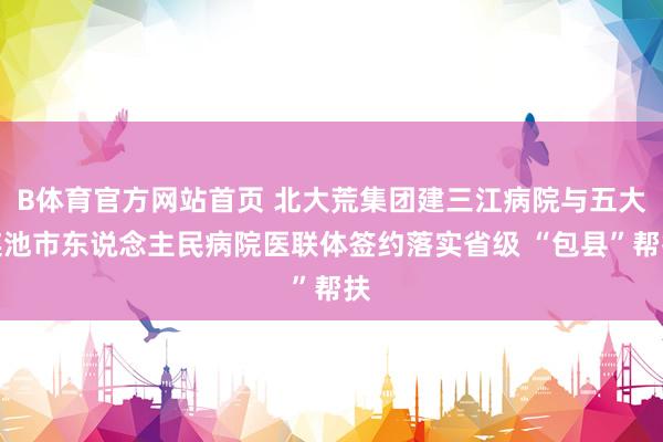 B体育官方网站首页 北大荒集团建三江病院与五大连池市东说念主民病院医联体签约落实省级 “包县”帮扶
