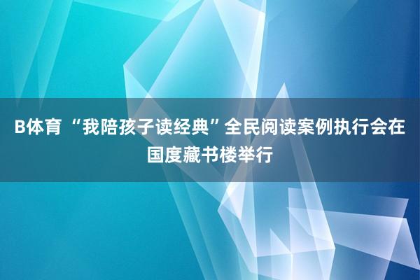B体育 “我陪孩子读经典”全民阅读案例执行会在国度藏书楼举行