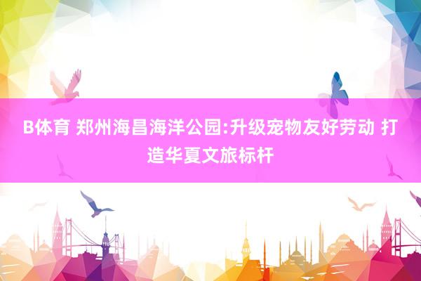 B体育 郑州海昌海洋公园:升级宠物友好劳动 打造华夏文旅标杆