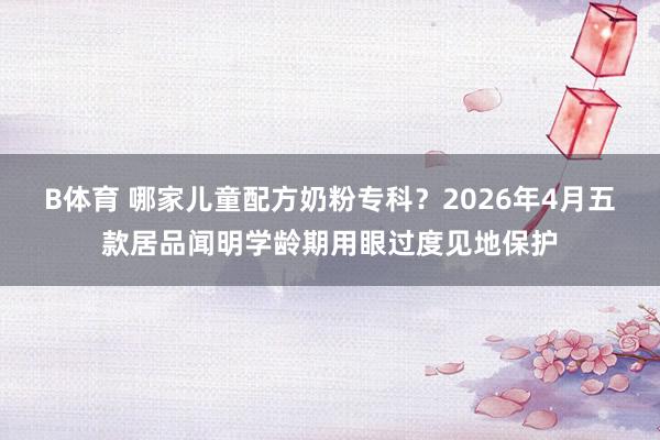 B体育 哪家儿童配方奶粉专科？2026年4月五款居品闻明学龄期用眼过度见地保护