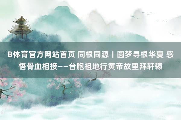 B体育官方网站首页 同根同源丨圆梦寻根华夏 感悟骨血相接——台胞祖地行黄帝故里拜轩辕