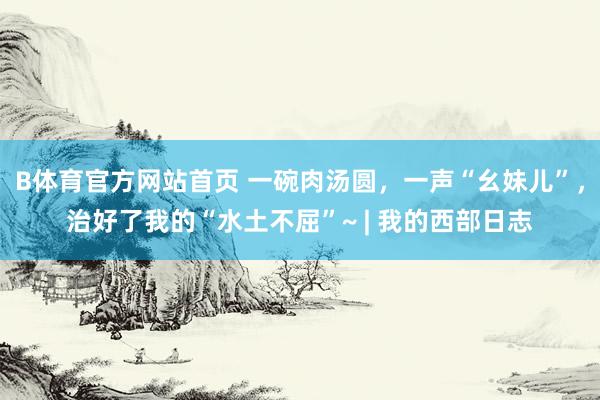 B体育官方网站首页 一碗肉汤圆，一声“幺妹儿”，治好了我的“水土不屈”~ | 我的西部日志