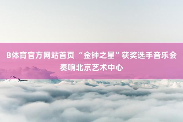 B体育官方网站首页 “金钟之星”获奖选手音乐会奏响北京艺术中心