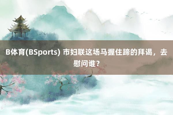 B体育(BSports) 市妇联这场马握住蹄的拜谒，去慰问谁？