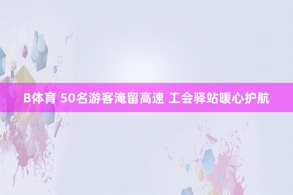 B体育 50名游客淹留高速 工会驿站暖心护航
