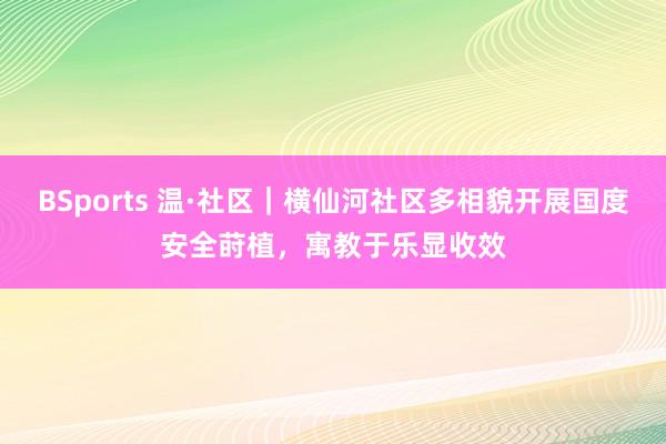 BSports 温·社区｜横仙河社区多相貌开展国度安全莳植，寓教于乐显收效