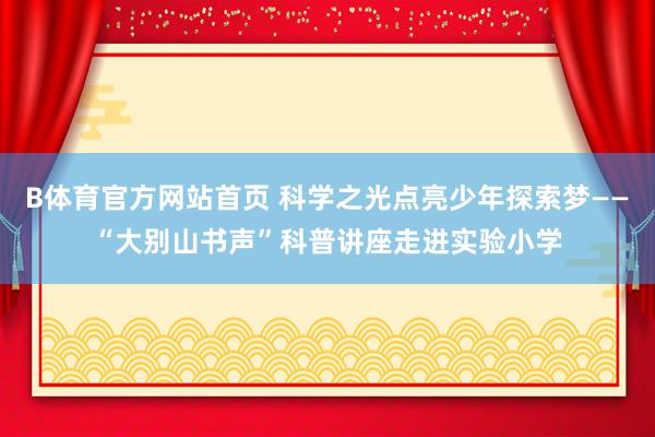 B体育官方网站首页 科学之光点亮少年探索梦——“大别山书声”科普讲座走进实验小学
