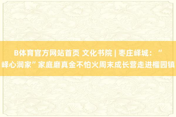 B体育官方网站首页 文化书院 | 枣庄峄城：“峄心润家”家庭磨真金不怕火周末成长营走进榴园镇