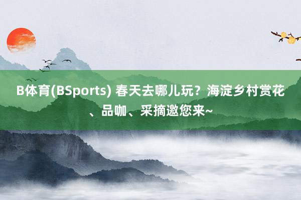 B体育(BSports) 春天去哪儿玩？海淀乡村赏花、品咖、采摘邀您来~
