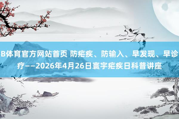 B体育官方网站首页 防疟疾、防输入、早发现、早诊疗——2026年4月26日寰宇疟疾日科普讲座