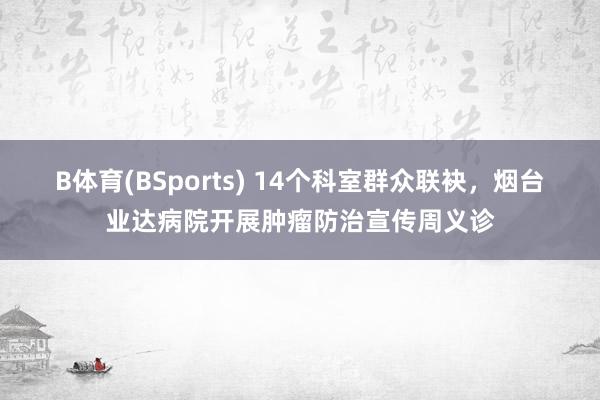 B体育(BSports) 14个科室群众联袂，烟台业达病院开展肿瘤防治宣传周义诊