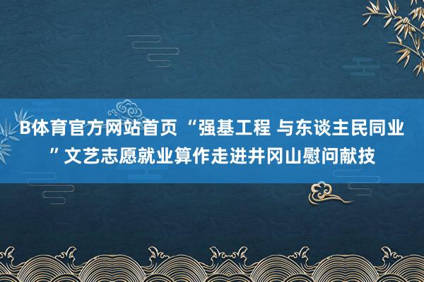 B体育官方网站首页 “强基工程 与东谈主民同业”文艺志愿就业算作走进井冈山慰问献技
