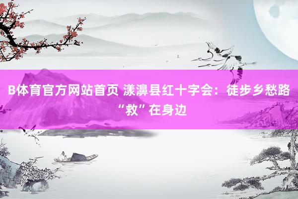 B体育官方网站首页 漾濞县红十字会：徒步乡愁路 “救”在身边