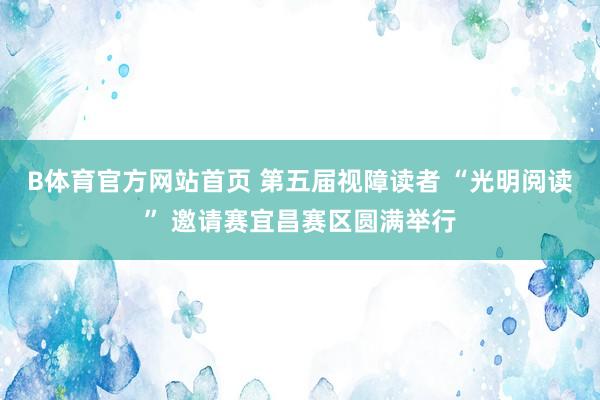 B体育官方网站首页 第五届视障读者 “光明阅读” 邀请赛宜昌赛区圆满举行