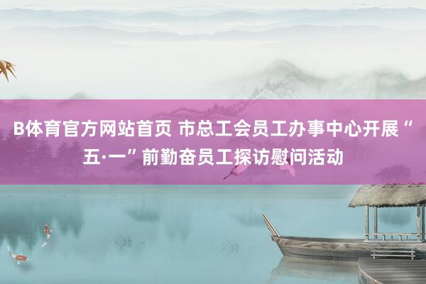 B体育官方网站首页 市总工会员工办事中心开展“五·一”前勤奋员工探访慰问活动