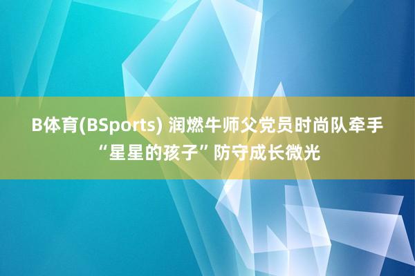 B体育(BSports) 润燃牛师父党员时尚队牵手“星星的孩子”防守成长微光