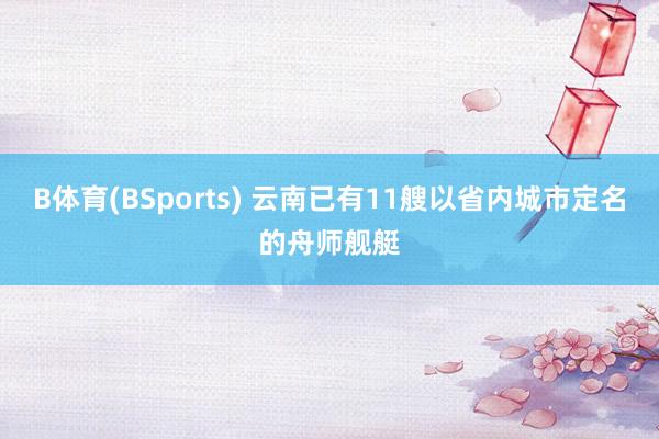 B体育(BSports) 云南已有11艘以省内城市定名的舟师舰艇