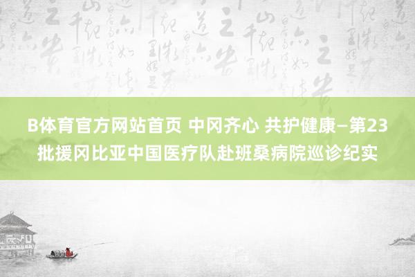 B体育官方网站首页 中冈齐心 共护健康—第23批援冈比亚中国医疗队赴班桑病院巡诊纪实