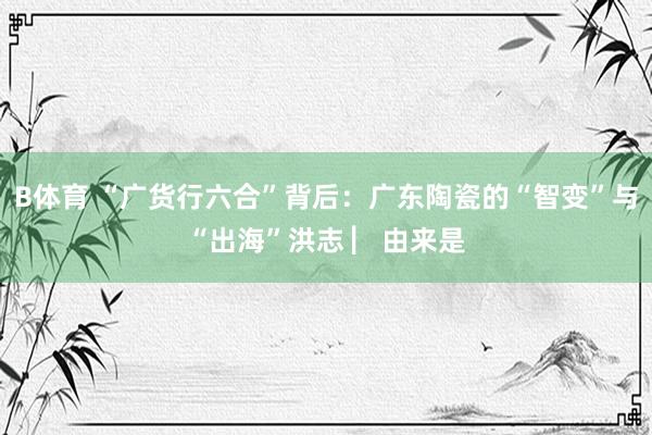 B体育 “广货行六合”背后：广东陶瓷的“智变”与“出海”洪志 ▏由来是