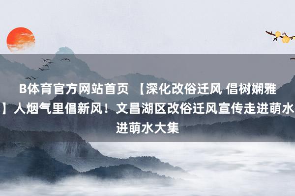 B体育官方网站首页 【深化改俗迁风 倡树娴雅新风】人烟气里倡新风！文昌湖区改俗迁风宣传走进萌水大集