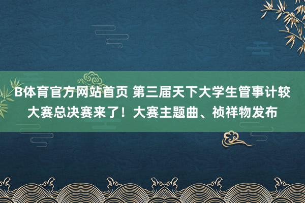 B体育官方网站首页 第三届天下大学生管事计较大赛总决赛来了！大赛主题曲、祯祥物发布
