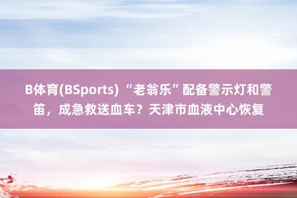 B体育(BSports) “老翁乐”配备警示灯和警笛，成急救送血车？天津市血液中心恢复