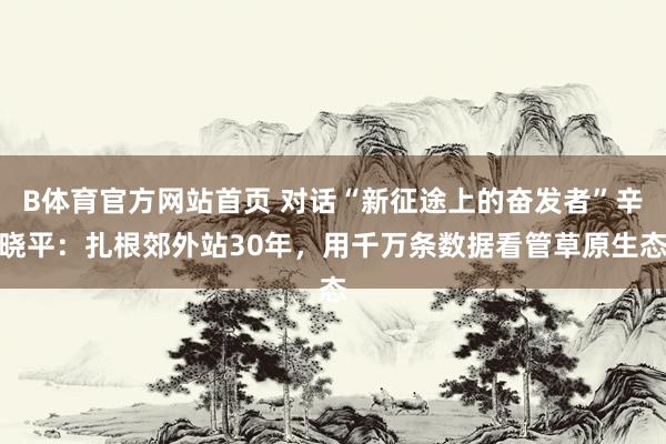 B体育官方网站首页 对话“新征途上的奋发者”辛晓平：扎根郊外站30年，用千万条数据看管草原生态
