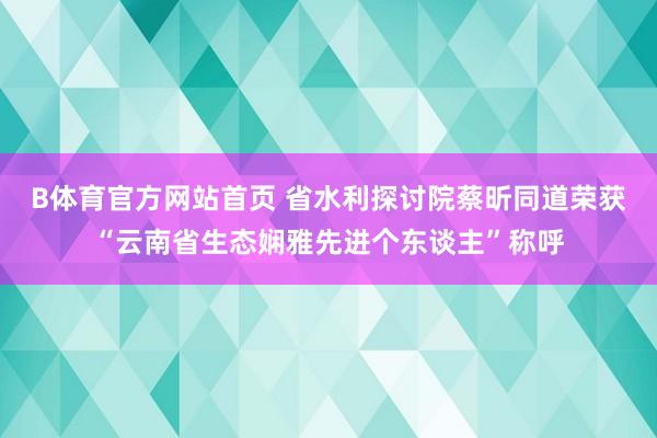 B体育官方网站首页 省水利探讨院蔡昕同道荣获“云南省生态娴雅先进个东谈主”称呼