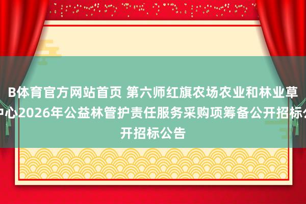 B体育官方网站首页 第六师红旗农场农业和林业草原中心2026年公益林管护责任服务采购项筹备公开招标公告