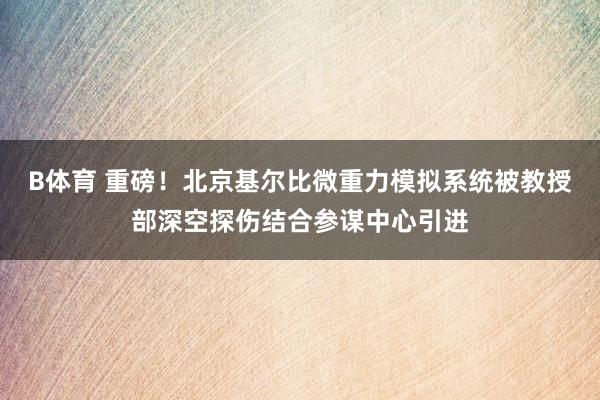 B体育 重磅！北京基尔比微重力模拟系统被教授部深空探伤结合参谋中心引进
