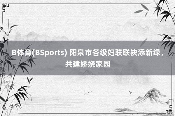 B体育(BSports) 阳泉市各级妇联联袂添新绿，共建娇娆家园