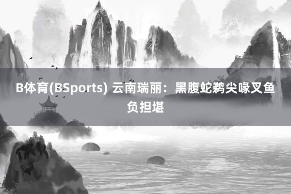 B体育(BSports) 云南瑞丽：黑腹蛇鹈尖喙叉鱼负担堪