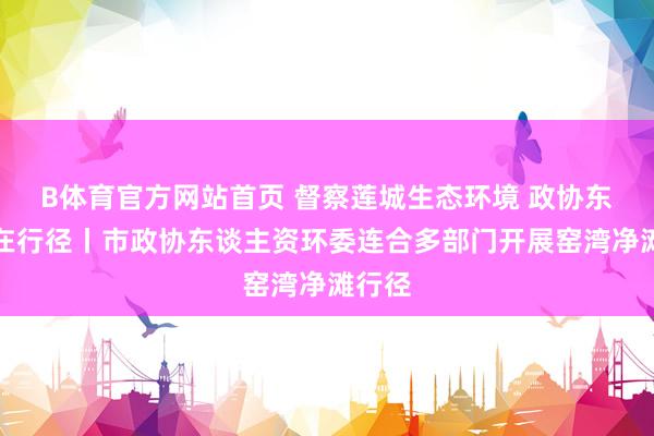 B体育官方网站首页 督察莲城生态环境 政协东谈主在行径丨市政协东谈主资环委连合多部门开展窑湾净滩行径