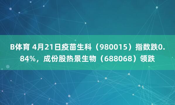 B体育 4月21日疫苗生科（980015）指数跌0.84%，成份股热景生物（688068）领跌