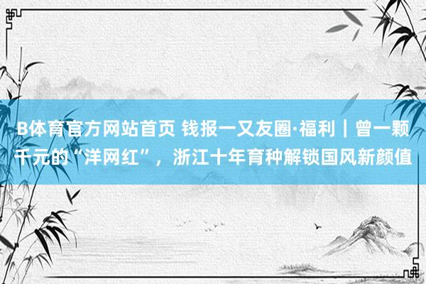 B体育官方网站首页 钱报一又友圈·福利｜曾一颗千元的“洋网红”，浙江十年育种解锁国风新颜值