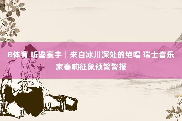 B体育 听鉴寰宇｜来自冰川深处的绝唱 瑞士音乐家奏响征象预警警报
