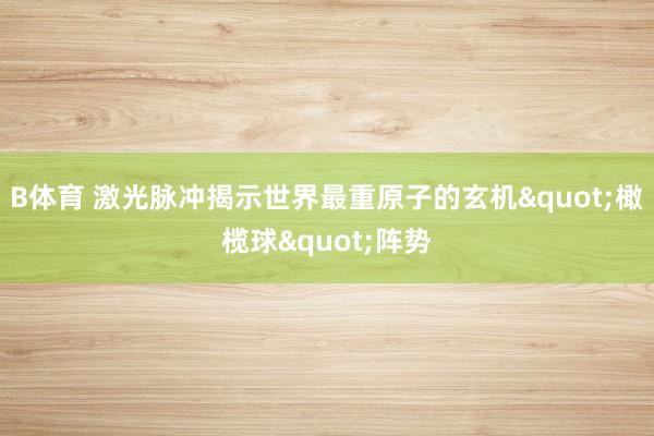 B体育 激光脉冲揭示世界最重原子的玄机"橄榄球"阵势