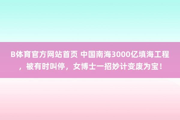 B体育官方网站首页 中国南海3000亿填海工程，被有时叫停，女博士一招妙计变废为宝！