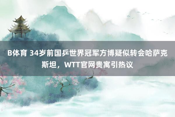 B体育 34岁前国乒世界冠军方博疑似转会哈萨克斯坦，WTT官网贵寓引热议