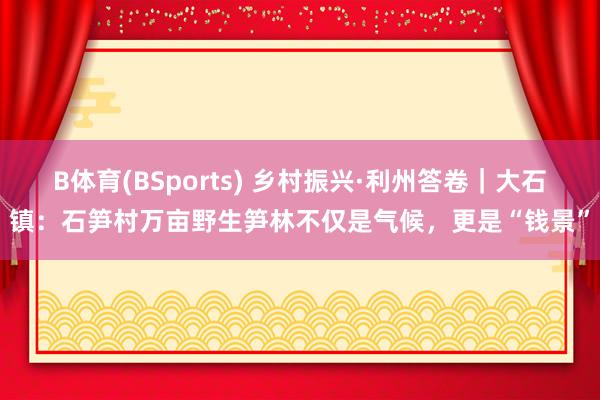 B体育(BSports) 乡村振兴·利州答卷｜大石镇：石笋村万亩野生笋林不仅是气候，更是“钱景”