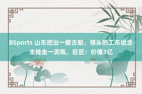 BSports 山东挖出一艘古船，领头的工东说念主捡走一泥瓶，巨匠：价值3亿