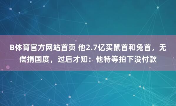 B体育官方网站首页 他2.7亿买鼠首和兔首，无偿捐国度，过后才知：他特等拍下没付款