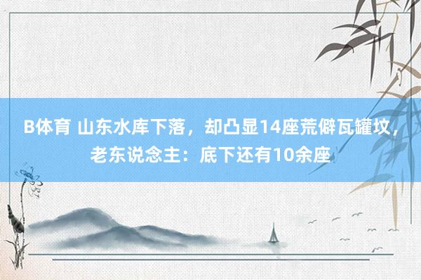 B体育 山东水库下落，却凸显14座荒僻瓦罐坟，老东说念主：底下还有10余座