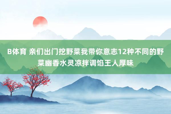 B体育 亲们出门挖野菜我带你意志12种不同的野菜幽香水灵凉拌调馅王人厚味