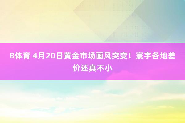 B体育 4月20日黄金市场画风突变！寰宇各地差价还真不小