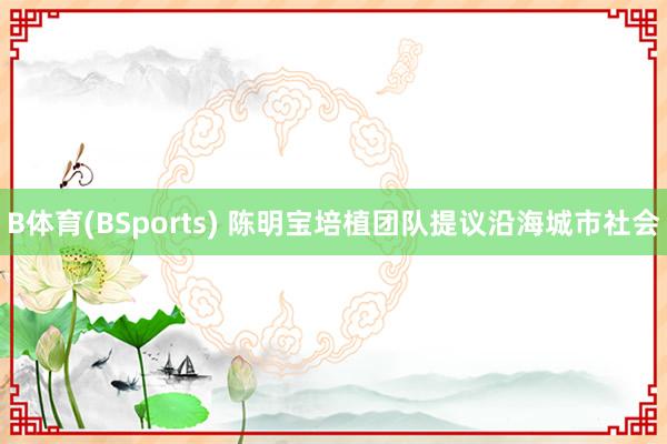 B体育(BSports) 陈明宝培植团队提议沿海城市社会