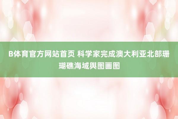 B体育官方网站首页 科学家完成澳大利亚北部珊瑚礁海域舆图画图