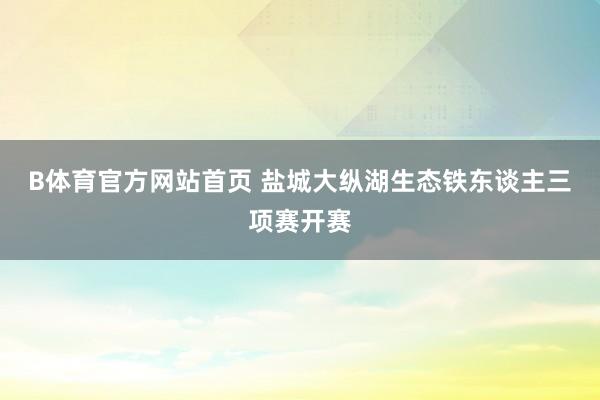 B体育官方网站首页 盐城大纵湖生态铁东谈主三项赛开赛